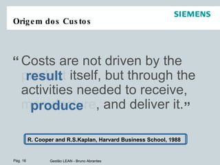 Origem dos Custos Costs are not driven by the product itself, but through the activities needed to receive, manufacture, and deliver it. result “ ” produce R. Cooper and R.S.Kaplan, Harvard Business School, 1988 