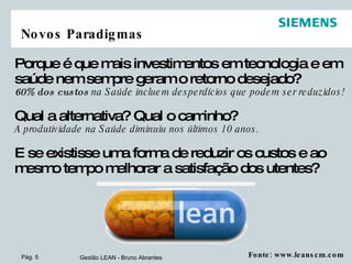 Novos Paradigmas Porque é que mais investimentos em tecnologia e em saúde nem sempre geram o retorno desejado? 60% dos custos  na Saúde incluem desperdícios que podem ser reduzidos!  Qual a alternativa? Qual o caminho?   A produtividade na Saúde diminuiu nos últimos 10 anos. E se existisse uma forma de reduzir os custos e ao mesmo tempo melhorar a satisfação dos utentes? Fonte: www.leanscm.com 