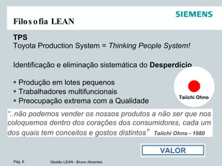 Filosofia LEAN TPS  Toyota Production System =  Thinking People System! Identificação e eliminação sistemática do  Desperdício. Produção em lotes pequenos Trabalhadores multifuncionais Preocupação extrema com a Qualidade “ ..não podemos vender os nossos produtos a não ser que nos coloquemos dentro dos corações dos consumidores, cada um dos quais tem conceitos e gostos distintos ”   Taiichi Ohno - 1980 Taiichi Ohno VALOR 