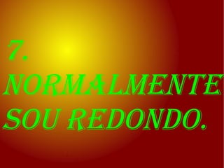 7.
normalmente
sou redondo.
 