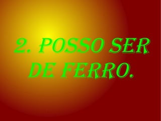 2. posso ser
 de ferro.
 