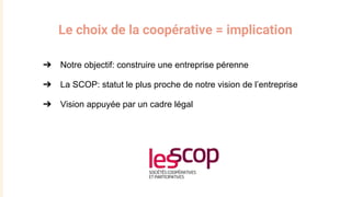 Le choix de la coopérative = implication
➔ Notre objectif: construire une entreprise pérenne
➔ La SCOP: statut le plus pro...