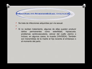 O Se trata de infecciones adquiridas por vía sexual.
O
O Si no reciben tratamiento, algunas de ellas pueden producir
daños permanentes como esterilidad, hipoacusia,
problemas cardiovasculares, cáncer del cuello uterino o
incluso, en algunos casos, la muerte (VIH/SIDA). También
son transmitidas de la madre el hijo durante el embarazo o
al momento del parto.
 