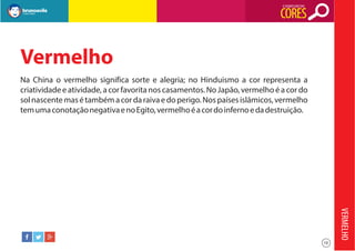 O SIGNIFICADO DAS

CORES

Vermelho
Na China o vermelho significa sorte e alegria; no Hinduismo a cor representa a
criatividade e atividade, a cor favorita nos casamentos. No Japão, vermelho é a cor do
sol nascente mas é também a cor da raiva e do perigo. Nos países islâmicos, vermelho
tem uma conotação negativa e no Egito, vermelho é a cor do inferno e da destruição.

VERMELHO
10

 