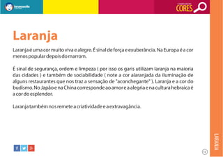 O SIGNIFICADO DAS

CORES

Laranja
Laranja é uma cor muito viva e alegre. É sinal de força e exuberância. Na Europa é a cor
menos popular depois do marrom.
É sinal de segurança, ordem e limpeza ( por isso os garis utilizam laranja na maioria
das cidades ) e também de sociabilidade ( note a cor alaranjada da iluminação de
alguns restaurantes que nos traz a sensação de "aconchegante" ). Laranja e a cor do
budismo. No Japão e na China corresponde ao amor e a alegria e na cultura hebraica é
a cor do esplendor.
Laranja também nos remete a criatividade e a extravagância.

LARANJA
12

 