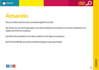 O SIGNIFICADO DAS

CORES

Amarelo
Para os índios americanos, amarelo significa morte.
Na China é a cor do imperador; na cultura hebraica amarelo nos remete a beleza e no
Japão ao charme e a graça.
Geralmente amarelo é a cor dos asiáticos e de alguns europeus.
No Oriente Médio amarelo simboliza alegria e prosperidade.

AMARELO
14

 