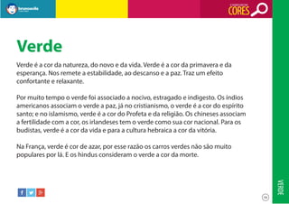 O SIGNIFICADO DAS

CORES

Verde
Verde é a cor da natureza, do novo e da vida. Verde é a cor da primavera e da
esperança. Nos remete a estabilidade, ao descanso e a paz. Traz um efeito
confortante e relaxante.
Por muito tempo o verde foi associado a nocivo, estragado e indigesto. Os índios
americanos associam o verde a paz, já no cristianismo, o verde é a cor do espírito
santo; e no islamismo, verde é a cor do Profeta e da religião. Os chineses associam
a fertilidade com a cor, os irlandeses tem o verde como sua cor nacional. Para os
budistas, verde é a cor da vida e para a cultura hebraica a cor da vitória.
Na França, verde é cor de azar, por esse razão os carros verdes não são muito
populares por lá. E os hindus consideram o verde a cor da morte.

VERDE
16

 