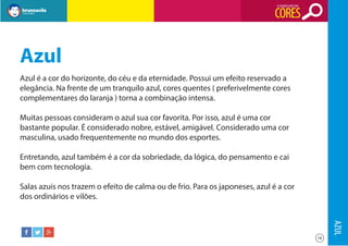 O SIGNIFICADO DAS

CORES

Azul
Azul é a cor do horizonte, do céu e da eternidade. Possui um efeito reservado a
elegância. Na frente de um tranquilo azul, cores quentes ( preferivelmente cores
complementares do laranja ) torna a combinação intensa.
Muitas pessoas consideram o azul sua cor favorita. Por isso, azul é uma cor
bastante popular. É considerado nobre, estável, amigável. Considerado uma cor
masculina, usado frequentemente no mundo dos esportes.
Entretando, azul também é a cor da sobriedade, da lógica, do pensamento e cai
bem com tecnologia.
Salas azuis nos trazem o efeito de calma ou de frio. Para os japoneses, azul é a cor
dos ordinários e vilões.

AZUL
18

 