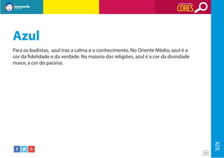 O SIGNIFICADO DAS

CORES

Azul
Para os budistas, azul traz a calma e o conhecimento. No Oriente Médio, azul é a
cor da fidelidade e da verdade. Na maioria das religiões, azul é a cor da divindade
maior, a cor do paraíso.

AZUL
19

 