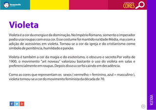 O SIGNIFICADO DAS

CORES

Violeta
Violeta é a cor da energia e da dominação. No Império Romano, somente o imperador
podia usar roupas com essa cor. Esse costume foi mantido na Idade Média, mas com a
adição de acessórios em violeta. Tornou-se a cor da igreja e do cristianismo como
símbolo de penitência, humildade e paixão.
Violeta é também a cor da magia e do esoterismo, o obscuro e secreto.Por volta de
1900, o movimento "art noveau" valorizou bastante o uso do violeta em salas e
preferencialmente em roupas. Depois disso a cor foi caindo em decadência.
Como as cores que representam os sexos ( vermelho = feminino, azul = masculino ),
violeta tornou-se a cor do movimento feminista da década de 70.

VIOLETA
21

 