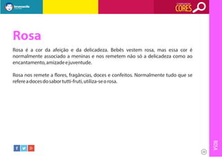 O SIGNIFICADO DAS

CORES

Rosa
Rosa é a cor da afeição e da delicadeza. Bebês vestem rosa, mas essa cor é
normalmente associado a meninas e nos remetem não só a delicadeza como ao
encantamento, amizade e juventude.
Rosa nos remete a flores, fragâncias, doces e confeitos. Normalmente tudo que se
refere a doces do sabor tutti-fruti, utiliza-se o rosa.

ROSA
23

 