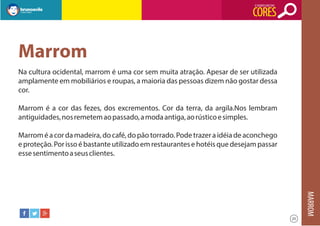 O SIGNIFICADO DAS

CORES

Marrom
Na cultura ocidental, marrom é uma cor sem muita atração. Apesar de ser utilizada
amplamente em mobiliários e roupas, a maioria das pessoas dizem não gostar dessa
cor.
Marrom é a cor das fezes, dos excrementos. Cor da terra, da argila.Nos lembram
antiguidades, nos remetem ao passado, a moda antiga, ao rústico e simples.
Marrom é a cor da madeira, do café, do pão torrado. Pode trazer a idéia de aconchego
e proteção. Por isso é bastante utilizado em restaurantes e hotéis que desejam passar
esse sentimento a seus clientes.

MARROM
25

 