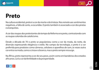 O SIGNIFICADO DAS

CORES

Preto
Na cultura ocidental, preto é a cor da morte e da tristeza. Nos remete aos sentimentos
negativos, a falta de sorte, a escuridão. O preto também é associado a cor dos piratas
e anarquistas.
A cor das roupas dos protestantes do tempo da Reforma era preto, contrastando com
as roupas coloridas do catolicismo.
Desde a década de 70 o preto se popularizou como a cor da moda, da noite, da
diversão expressando elegância e estilo. No campo da tecnologia, o preto é a cor
preferida para produtos como câmeras, celulares e aparelhos de som, às vezes outra
cor entra na moda, como o cinza e o branco, mas o preto sempre ressurge.
Na África, preto representa a cor do seu povo, assim como em bandeiras dos estados
africanos. Lá é a cor da fertilidade e da prosperidade.

PRETO
27

 
