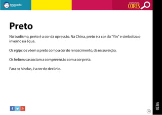 O SIGNIFICADO DAS

CORES

Preto
No budismo, preto é a cor da opressão. Na China, preto é a cor do "Yin" e simboliza o
inverno e a água.
Os egípcios vêem o preto como a cor do renascimento, da ressureição.
Os hebreus associam a compreensão com a cor preta.
Para os hindus, é a cor do declinio.

PRETO
28

 