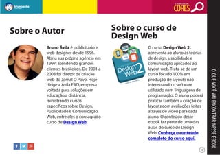 O SIGNIFICADO DAS

CORES
Sobre o Autor

O curso Design Web 2,
apresenta ao aluno as teorias
de design, usabilidade e
comunicação aplicados ao
layout web. Trata-se de um
curso focado 100% em
produção de layouts não
interessando o software
utilizado nem linguagens de
programação. O aluno poderá
praticar também a criação de
layouts com avaliações feitas
através de vídeo para cada
aluno. O conteúdo deste
ebook faz parte de uma das
aulas do curso de Design
Web. Conheça o conteúdo
completo do curso aqui.
3

O QUE VOCÊ VAI ENCONTRAR NESSE EBOOK

Bruno Ávila é publicitário e
web designer desde 1996.
Abriu sua própria agência em
1997, atendendo grandes
clientes brasileiros. De 2001 a
2003 foi diretor de criação
web do Jornal O Povo. Hoje
dirige a Ávila EAD, empresa
voltada para soluções em
educação a distância,
ministrando cursos
específicos sobre Design,
Publicidade e Comunicação
Web, entre eles o consagrado
curso de Design Web.

Sobre o curso de
Design Web

 