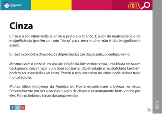 O SIGNIFICADO DAS

CORES

Cinza
Cinza é a cor intermediária entre o preto e o branco. É a cor da neutralidade e da
insignificância (porém um rato "cinza" para uma mulher não é tão insignificante
assim).
Cinza é a cor do dia chuvoso, da depressão. É a cor do passado, do antigo, velho.
Mesmo assim o cinza é um sinal de elegância. Um vestido cinza, uma blusa cinza, um
background cinza trazem um bom contraste. Objetividade e neutralidade também
podem ser associados ao cinza. Porém o uso excessivo do cinza pode deixar tudo
muito tedioso.
Muitas tribos indígenas da América do Norte encontravam a beleza no cinza.
Provavelmente por ser a cor das nuvens de chuva e extremamente bem-vindos por
eles. Para os hebreus é a cor da compreensão.

CINZA
30

 