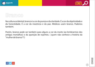 O SIGNIFICADO DAS

CORES

Branco
Na cultura ocidental, branco é a cor da pureza e da claridade. É a cor da objetividade e
da honestidade. É a cor da inocência e da paz. Médicos usam branco. Padeiros
também.
Porém, branco pode ser também para alguns a cor da morte (ao lembrarmos das
antigas mortalhas) e da aparição de espíritos. ( quem não conhece a história da
"mulher de branco"? )

BRANCO
32

 