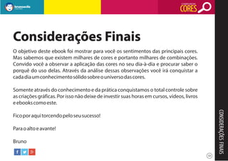 O SIGNIFICADO DAS

CORES

Considerações Finais
O objetivo deste ebook foi mostrar para você os sentimentos das principais cores.
Mas sabemos que existem milhares de cores e portanto milhares de combinações.
Convido você a observar a aplicação das cores no seu dia-à-dia e procurar saber o
porquê do uso delas. Através da análise dessas observações você irá conquistar a
cada dia um conhecimento sólido sobre o universo das cores.
Somente através do conhecimento e da prática conquistamos o total controle sobre
as criações gráficas. Por isso não deixe de investir suas horas em cursos, vídeos, livros
e ebooks como este.

CONSIDERAÇÕES FINAIS

Fico por aqui torcendo pelo seu sucesso!
Para o alto e avante!
Bruno
33

 