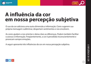 O SIGNIFICADO DAS

CORES

A influência da cor
em nossa percepção subjetiva
O uso da cor adiciona uma outra dimensão a informação. Cores sugerem sua
própria mensagem subliminar, despertam sentimentos e nos envolvem.
As cores ajudam a nos orientar e deixa claro as diferenças. Podem também facilitar
o acesso à informação. Freqüentemente, a cor é percebida inconscientemente e
provocam sempre emoções.

A INFLUÊNCIA DA COR

A seguir apresento três influências da cor em nossa percepção subjetiva.

4

 