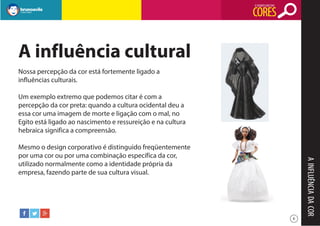 O SIGNIFICADO DAS

CORES

A influência cultural
Nossa percepção da cor está fortemente ligado a
influências culturais.
Um exemplo extremo que podemos citar é com a
percepção da cor preta: quando a cultura ocidental deu a
essa cor uma imagem de morte e ligação com o mal, no
Egito está ligado ao nascimento e ressureição e na cultura
hebraica significa a compreensão.

A INFLUÊNCIA DA COR

Mesmo o design corporativo é distinguido freqüentemente
por uma cor ou por uma combinação específica da cor,
utilizado normalmente como a identidade própria da
empresa, fazendo parte de sua cultura visual.

6

 