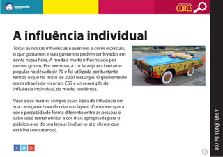 O SIGNIFICADO DAS

CORES

A influência individual
Todas as nossas influências e aversões a cores especiais,
o que gostamos e não gostamos podem ser levados em
conta nessa hora. A moda é muito influenciada por
nossos gostos. Por exemplo, a cor laranja era bastante
popular na década de 70 e foi utilizada por bastante
tempo e que no início de 2000 ressurgiu. O gradiente de
cores através de recursos CSS é um exemplo da
influência individual, da moda, tendência.

A INFLUÊNCIA DA COR

Você deve manter sempre esses tipos de influência em
sua cabeça na hora de criar um layout. Considere que a
cor é percebida de forma diferente entre as pessoas e
cabe você tentar utilizar a cor mais apropriada para o
público-alvo do seu layout (inclue-se aí o cliente que
está lhe contratando).

7

 