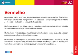 O SIGNIFICADO DAS

CORES

Vermelho
O vermelho é a cor mais forte, a que mais se destaca entre todas as cores. É a cor mais
viva e que chama mais atenção. Pode ser associado a sangue e fogo mas também
pode ser associado a amor, sensualidade e paixão.
Na Europa, essa cor era tida como cor da nobreza, pelo vermelho carmesin obtido
através de raros insetos parasitas chamado kermes.
Na Rússia, no início do século 20, utilizou o vermelho como cor da revolução. Essa cor
acompanhou todo o movimento comunista.
O vermelho também significa tanto a vida como o perigo. Pode ser também o sinal do
erro na falta de excelência ou quando se quer chamar a atenção. Os sinais de PARE são
vermelhos assim como as notícias que querem nos chamar a atenção.

VERMELHO
9

 