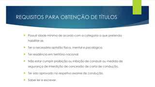 REQUISITOS PARA OBTENÇÃO DE TÍTULOS
 Possuir idade mínima de acordo com a categoria a que pretenda
habilitar-se.
 Ter a necessária aptidão física, mental e psicológica.
 Ter residência em território nacional.
 Não estar cumprir proibição ou inibição de conduzir ou medida de
segurança de interdição de concessão de carta de condução.
 Ter sido aprovado no respetivo exame de condução.
 Saber ler e escrever.
 