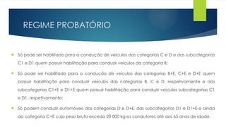 REGIME PROBATÓRIO
 Só pode ser habilitado para a condução de veículos das categorias C e D e das subcategorias
C1 e D1 quem possuir habilitação para conduzir veículos da categoria B;
 Só pode ser habilitado para a condução de veículos das categorias B+E, C+E e D+E quem
possuir habilitação para conduzir veículos das categorias B, C e D, respetivamente e das
subcategorias C1+E e D1+E quem possuir habilitação para conduzir veículos subcategorias C1
e D1, respetivamente;
 Só podem conduzir automóveis das categorias D e D+E, das subcategorias D1 e D1+E e ainda
da categoria C+E cujo peso bruto exceda 20 000 kg os condutores até aos 65 anos de idade.
 