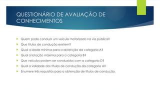 QUESTIONÁRIO DE AVALIAÇÃO DE
CONHECIMENTOS
 Quem pode conduzir um veículo motorizado na via pública?
 Que títulos de condução existem?
 Qual a idade mínima para a obtenção da categoria A?
 Qual a lotação máxima para a categoria B?
 Que veículos podem ser conduzidos com a categoria D?
 Qual a validade dos títulos de condução da categoria A?
 Enumere três requisitos para a obtenção de títulos de condução.
 
