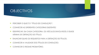 OBJECTIVOS
 PERCEBER O QUE É O “TÍTULO DE CONDUÇÃO”;
 CONHECER AS DIFERENTES CATEGORIAS EXISTENTES;
 IDENTIFICAR, EM CADA CATEGORIA, OS VEÍCULOS ENVOLVIDOS; E IDADE
MÍNIMA DE OBTENÇÃO DO TÍTULO;
 ENUNCIAR QUAIS OS REQUISITOS PARA A OBTENÇÃO DE TÍTULOS;
 CONHECER A VALIDADE DOS TÍTULOS DE CONDUÇÃO;
 CONHECER O REGIME PROBATÓRIO.
 