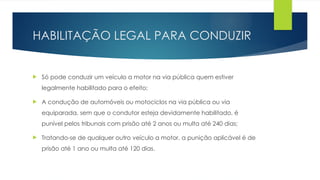 HABILITAÇÃO LEGAL PARA CONDUZIR
 Só pode conduzir um veículo a motor na via pública quem estiver
legalmente habilitado para o efeito;
 A condução de automóveis ou motociclos na via pública ou via
equiparada, sem que o condutor esteja devidamente habilitado, é
punível pelos tribunais com prisão até 2 anos ou multa até 240 dias;
 Tratando-se de qualquer outro veículo a motor, a punição aplicável é de
prisão até 1 ano ou multa até 120 dias.
 