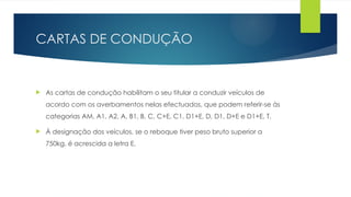 CARTAS DE CONDUÇÃO
 As cartas de condução habilitam o seu titular a conduzir veículos de
acordo com os averbamentos nelas efectuados, que podem referir-se às
categorias AM, A1, A2, A, B1, B, C, C+E, C1, D1+E, D, D1, D+E e D1+E, T.
 À designação dos veículos, se o reboque tiver peso bruto superior a
750kg, é acrescida a letra E.
 
