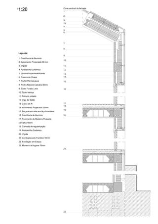 3
    1:20                                    Corte vertical da fachada
                                            1.

                                            2.

                                            3.
                                            23.
                                            4.
                                            5.
                                            6.




                                            7.

                                            8.

    Legenda:
                                            9.
    1. Caixilharia de Aluminio
                                            10.
    2. Isolamento Projectado 30 mm
    3. Vigota                               11.
    4. Abobadilha Cerâmica                  12.
    5. Lamina Impermeabilizante             13.
    6. Caleira de Chapa                     14.

    7. Perfil IPN Estrutural                15.
    8. Pedra Natural Calcária 30mm
    9. Tijolo Furado Leve                   16.
    10. Tijolo Maciço
    11. Reboco pintado
    12. Viga de Betão
    13. Caixa de Ar                         17.
                                            18.
    14. Isolamento Projectado 30mm
                                            19.
    15. Peça de encaixe em Aço Inoxidável
    16. Caixilharia de Aluminio             20.
    17. Pavimento de Madeira Flutuante
    carvalho 16mm
    18. Camada de regularização
    19. Abobadilha Cerâmica
    20. Vigota
    21. Contraplacado Fenólico 16mm
    22. Fundação em Estaca
    23. Morteiro de Agarre 70mm
                                            21.




                                            22.
 