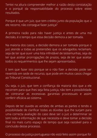 Tentei na altura compreender melhor a razão desta constatação
e o porquê da responsabilidade do processo sobre estes
resultados.
Porque é que um juiz, que tem crédito junto da população que a
ele recorre, não consegue fazer justiça?
A primeira razão para não haver justiça e antes de uma má
decisão, é o tempo que essa decisão demora a ser tomada.
Na maioria dos casos, a decisão demora a ser tomada porque o
juiz atende a todas as pretensões que os advogados reclamam,
seja de ter que ouvir uma lista infindável de testemunhas, seja de
ter que aceitar prorrogações de prazos, seja de ter que aceitar
todos os requerimentos que lhe sejam apresentados.
E tem que fazer isto porque se o não fizer a decisão pode ser
revertida em sede de recurso, que pode em muitos casos chegar
ao Tribunal Constitucional.
Ou seja, o juiz, que tem a confiança da maioria dos que a ele
recorrem para que lhes seja feita justiça, não tem a possibilidade
de contrariar as excessivas garantias processuais e assim
conferir eficácia ao sistema.
Depois de ter ouvido as versões de ambas as partes e tendo a
possibilidade de clarificar todas as dúvidas que lhe surjam para
uma correcta avaliação do caso deve ser o juiz a determinar se
tem toda a informação de que necessita e deve tomar a decisão
final no mais curto espaço de tempo que seja razoável para a
conclusão desse processo.
O processo da justiça portuguesa não está feito assim porque foi
 