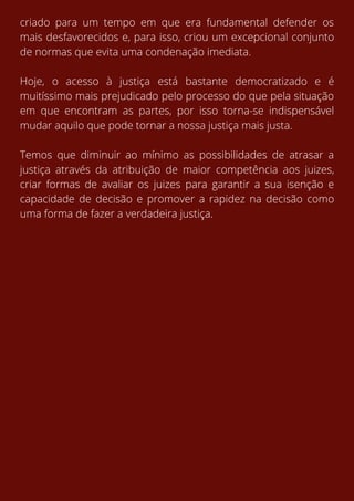 criado para um tempo em que era fundamental defender os
mais desfavorecidos e, para isso, criou um excepcional conjunto
de normas que evita uma condenação imediata.
Hoje, o acesso à justiça está bastante democratizado e é
muitíssimo mais prejudicado pelo processo do que pela situação
em que encontram as partes, por isso torna-se indispensável
mudar aquilo que pode tornar a nossa justiça mais justa.
Temos que diminuir ao mínimo as possibilidades de atrasar a
justiça através da atribuição de maior competência aos juizes,
criar formas de avaliar os juizes para garantir a sua isenção e
capacidade de decisão e promover a rapidez na decisão como
uma forma de fazer a verdadeira justiça.
 
