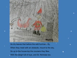 As dry leaves that before the wild hurricane fly, When they meet with an obstacle, mount to the sky, So up to the house-top the coursers they flew, With the sleigh full of toys, and St. Nicholas too. Mayling 