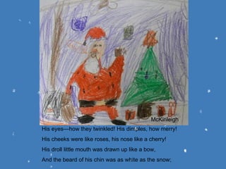 His eyes—how they twinkled! His dimples, how merry! His cheeks were like roses, his nose like a cherry! His droll little mouth was drawn up like a bow, And the beard of his chin was as white as the snow; McKinleigh 