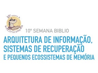 ARQUITETURA DE INFORMAÇÃO,  
SISTEMAS DE RECUPERAÇÃO  
E PEQUENOS ECOSSISTEMAS DE MEMÓRIA
10º SEMANA BIBLIO
 