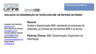 ARTIGOS EM ANDAMENTO
12
Armando Luis Yoshio Ito
ito@utfpr.edu.br
Bruno Soares de Carvalho
bruno@aiza.com.br
Carolene Martins Coimbra
arqcarole@gmail.com
Ricardo Mendes Jr.
ricardomendesjr@gmail.com
Sergio Scheer
scheer@ufpr.br
Resumo
Avaliar a disseminação BIM, estudando as empresas de
softwares, os Centros de treinamento BIM e os alunos
Palavras Chaves: BIM; Disseminação; Engenharia da
Informação
AVALIAÇÃO DA DISSEMINAÇÃO DA TECNOLOGIA BIM: UM ENFOQUE NO ENSINO
 