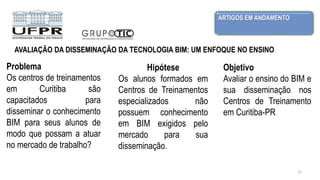 ARTIGOS EM ANDAMENTO
13
Problema
Os centros de treinamentos
em Curitiba são
capacitados para
disseminar o conhecimento
BIM para seus alunos de
modo que possam a atuar
no mercado de trabalho?
AVALIAÇÃO DA DISSEMINAÇÃO DA TECNOLOGIA BIM: UM ENFOQUE NO ENSINO
Hipótese
Os alunos formados em
Centros de Treinamentos
especializados não
possuem conhecimento
em BIM exigidos pelo
mercado para sua
disseminação.
Objetivo
Avaliar o ensino do BIM e
sua disseminação nos
Centros de Treinamento
em Curitiba-PR
 
