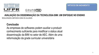 ARTIGOS EM ANDAMENTO
18
AVALIAÇÃO DA DISSEMINAÇÃO DA TECNOLOGIA BIM: UM ENFOQUE NO ENSINO
RESULTADOS OBTIDOS COM OS ALUNOS
Conclusão
As empresas de softwares podem auxiliar a produzir
conhecimento suficiente para modificar o status atual
disseminação da BIM no setor de AEC. Além de uma
reformulação da grade curricular universitária
 
