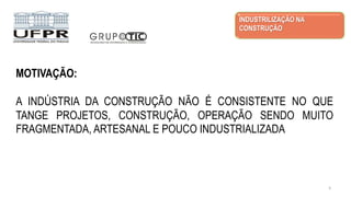 MOTIVAÇÃO:
A INDÚSTRIA DA CONSTRUÇÃO NÃO É CONSISTENTE NO QUE
TANGE PROJETOS, CONSTRUÇÃO, OPERAÇÃO SENDO MUITO
FRAGMENTADA, ARTESANAL E POUCO INDUSTRIALIZADA
INDUSTRILIZAÇÃO NA
CONSTRUÇÃO
3
 