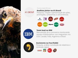 Outras experiências
Analista Júnior na A1.Brasil
Pesquisa, criação e apresentação de ações,
promoções, campanhas e concorrências.
Assistente na Fess’Kobbi
Pesquisa, análise e produção de relatórios e
conteúdo digital.
Team lead na IBM
Manutenção do e-commerce monitorando
equipe multidisciplinar com integrantes nos
EUA, Canadá, Índia, Argentina e Brasil.
 