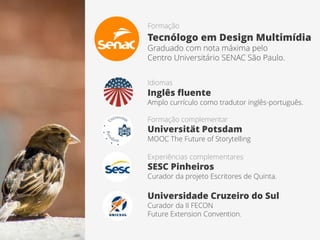 Formação
Tecnólogo em Design Multimídia
Graduado com nota máxima pelo
Centro Universitário SENAC São Paulo.
Idiomas
Inglês fluente
Amplo currículo como tradutor inglês-português.
Experiências complementares
SESC Pinheiros
Curador da projeto Escritores de Quinta.
Universidade Cruzeiro do Sul
Curador da II FECON
Future Extension Convention.
Formação complementar
Universität Potsdam
MOOC The Future of Storytelling
 