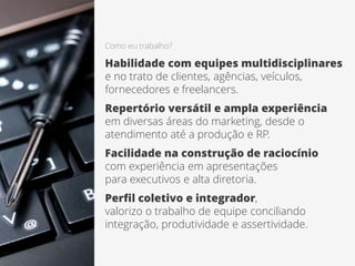 Como eu trabalho?
Habilidade com equipes multidisciplinares
e no trato de clientes, agências, veículos,
fornecedores e freelancers.
Repertório versátil e ampla experiência
em diversas áreas do marketing, desde o
atendimento até a produção e RP.
Facilidade na construção de raciocínio
com experiência em apresentações
para executivos e alta diretoria.
Perfil coletivo e integrador,
valorizo o trabalho de equipe conciliando
integração, produtividade e assertividade.
 