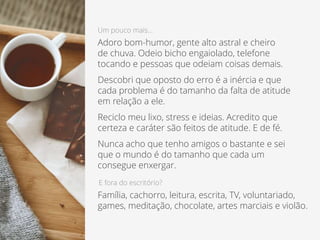 Um pouco mais...
Adoro bom-humor, gente alto astral e cheiro
de chuva. Odeio bicho engaiolado, telefone
tocando e pessoas que odeiam coisas demais.
Descobri que oposto do erro é a inércia e que
cada problema é do tamanho da falta de atitude
em relação a ele.
Reciclo meu lixo, stress e ideias. Acredito que
certeza e caráter são feitos de atitude. E de fé.
Nunca acho que tenho amigos o bastante e sei
que o mundo é do tamanho que cada um
consegue enxergar.
E fora do escritório?
Família, cachorro, leitura, escrita, TV, voluntariado,
games, meditação, chocolate, artes marciais e violão.
 