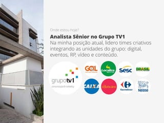 Onde estou hoje?
Analista Sênior no Grupo TV1
Na minha posição atual, lidero times criativos
integrando as unidades do grupo: digital,
eventos, RP, vídeo e conteúdo.
 
