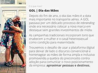 E o que mais?
GOL | Dia das Mães
Depois do fim de ano, o dia das mães é a data
mais importante no transporte aéreo. A GOL
passava por um delicado processo de rebranding
onde era necessário colocar a nova marca em
destaque sem grandes investimentos de mídia.
As campanhas tradicionais incorporam tons que
enaltecem a mulher e o casal heterossexual
como condição para maternidade.
Trouxemos o desafio de usar a plataforma digital
para deixar de lado o discurso convencional e
homenagear as mães de forma ampla e inclusiva
promovendo a quebra do preconceito contra
adoção para comunicar o novo posicionamento
da empresa: aproximar pessoas e destinos.
 