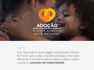 Legal né?
Sim, isso tudo é muito legal, mas bacana mesmo
foi trazer para o dia a dia das pessoas uma visão
diferente e transformadora sobre a data e sobre
o próprio conceito da maternidade.
 