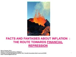 of :1




         FACTS AND FANTASIES ABOUT INFLATION :
             THE ROUTE TOWARDS FINANCIAL
                     REPRESSION
Bruno Colmant, Ph.D.
Director at the Royal Academy of Belgium
                                                                                           1
Professor at Vlerick Management School, UCL, Faculté Universitaire Saint Louis and ICHEC
Email : Bcolmant@hotmail.com
 